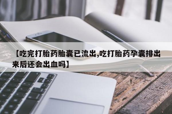 米非司酮片在线下单药店【吃完打胎药胎囊已流出,吃打胎药孕囊排出来后还会出血吗】