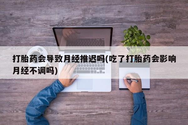 米非司酮片在线下单药店打胎药会导致月经推迟吗(吃了打胎药会影响月经不调吗)