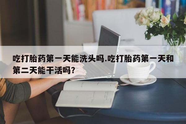 米非司酮片在线下单药店吃打胎药第一天能洗头吗.吃打胎药第一天和第二天能干活吗？