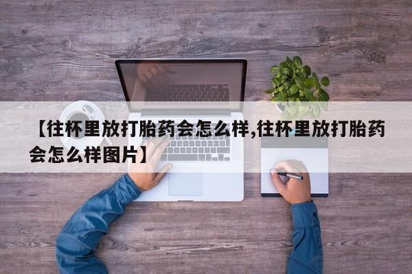 米非司酮片在线下单药店【往杯里放打胎药会怎么样,往杯里放打胎药会怎么样图片】
