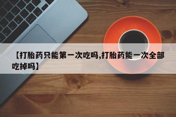 米非司酮片在线下单药店【打胎药只能第一次吃吗,打胎药能一次全部吃掉吗】