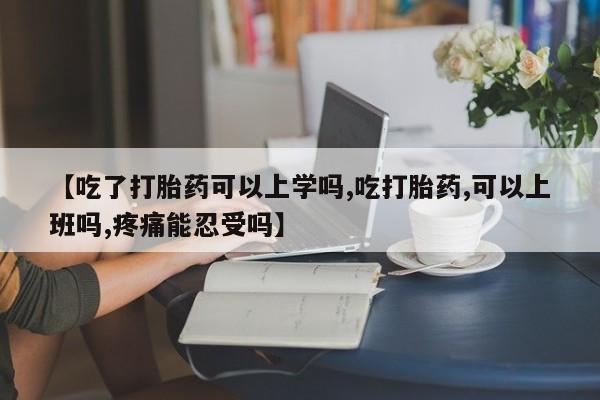 米非司酮片在线下单药店【吃了打胎药可以上学吗,吃打胎药,可以上班吗,疼痛能忍受吗】