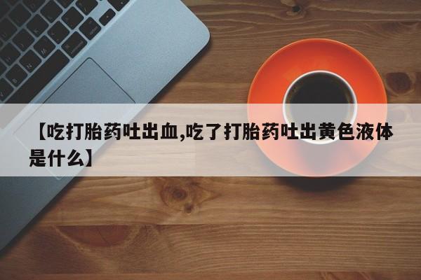 米非司酮片在线下单药店【吃打胎药吐出血,吃了打胎药吐出黄色液体是什么】