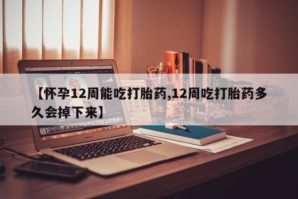 米非司酮片在线下单药店【怀孕12周能吃打胎药,12周吃打胎药多久会掉下来】