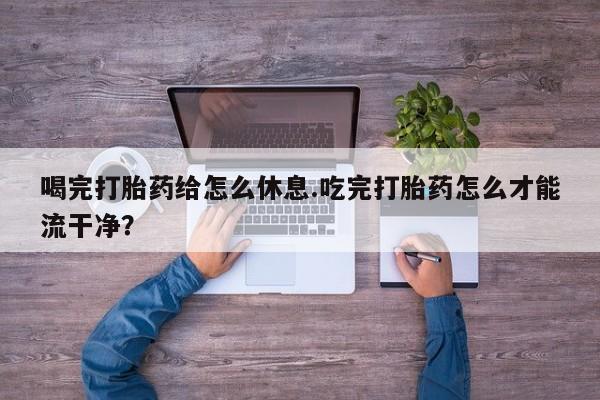 米非司酮片在线下单药店喝完打胎药给怎么休息.吃完打胎药怎么才能流干净？
