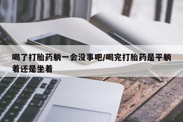 米非司酮片在线下单药店喝了打胎药躺一会没事吧/喝完打胎药是平躺着还是坐着