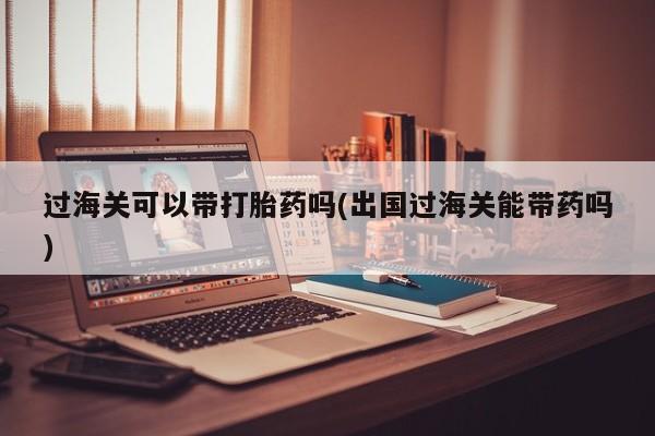 米非司酮片在线下单药店过海关可以带打胎药吗(出国过海关能带药吗)