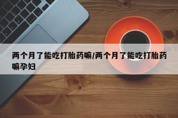 米非司酮片在线下单药店两个月了能吃打胎药嘛/两个月了能吃打胎药嘛孕妇