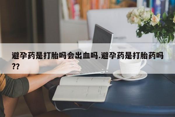 米非司酮片在线下单药店避孕药是打胎吗会出血吗.避孕药是打胎药吗?？