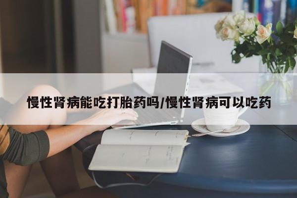 米非司酮片在线下单药店慢性肾病能吃打胎药吗/慢性肾病可以吃药