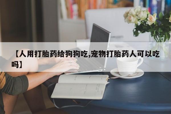 米非司酮片在线下单药店【人用打胎药给狗狗吃,宠物打胎药人可以吃吗】