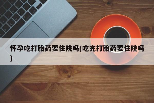 米非司酮片在线下单药店怀孕吃打胎药要住院吗(吃完打胎药要住院吗)