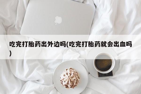 米非司酮片在线下单药店吃完打胎药出外边吗(吃完打胎药就会出血吗)