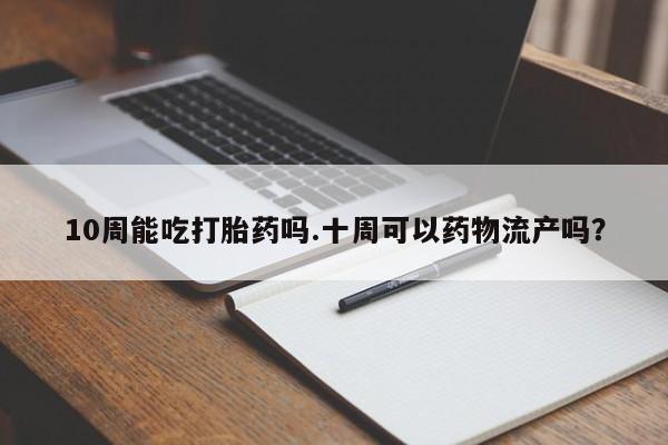 米非司酮片在线下单药店10周能吃打胎药吗.十周可以药物流产吗？