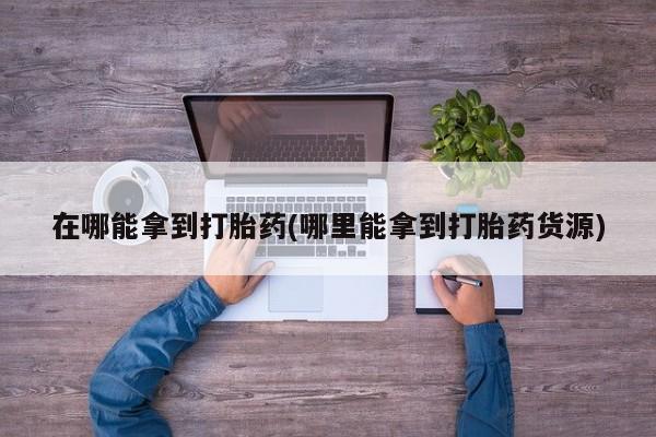 米非司酮片在线下单药店在哪能拿到打胎药(哪里能拿到打胎药货源)
