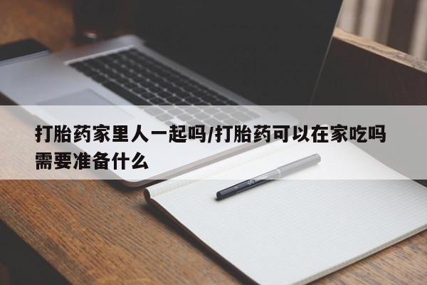 米非司酮片在线下单药店打胎药家里人一起吗/打胎药可以在家吃吗 需要准备什么