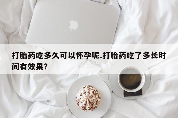 米非司酮片在线下单药店打胎药吃多久可以怀孕呢.打胎药吃了多长时间有效果？