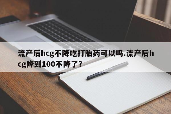 米非司酮片在线下单药店流产后hcg不降吃打胎药可以吗.流产后hcg降到100不降了？