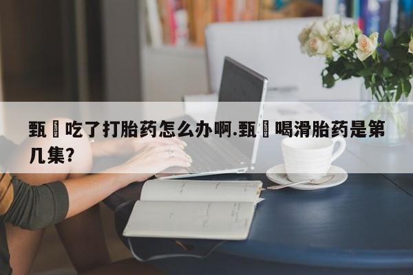 米非司酮片在线下单药店甄嬛吃了打胎药怎么办啊.甄嬛喝滑胎药是第几集？