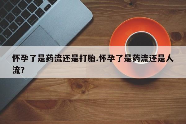 米非司酮片在线下单药店怀孕了是药流还是打胎.怀孕了是药流还是人流？