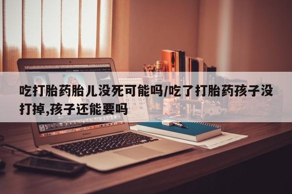 米非司酮片在线下单药店吃打胎药胎儿没死可能吗/吃了打胎药孩子没打掉,孩子还能要吗