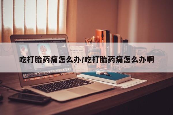 米非司酮片在线下单药店吃打胎药痛怎么办/吃打胎药痛怎么办啊