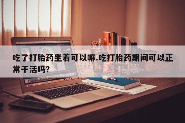 米非司酮片在线下单药店吃了打胎药坐着可以嘛.吃打胎药期间可以正常干活吗？