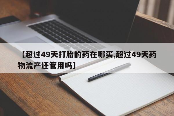 米非司酮片在线下单药店【超过49天打胎的药在哪买,超过49天药物流产还管用吗】