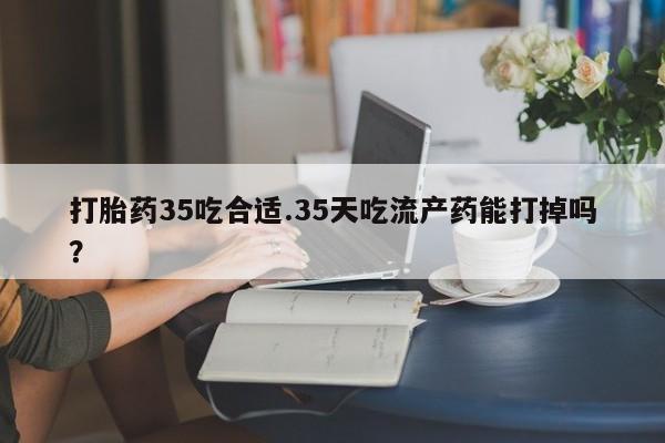 米非司酮片在线下单药店打胎药35吃合适.35天吃流产药能打掉吗？