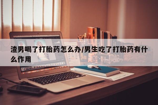 米非司酮片在线下单药店渣男喝了打胎药怎么办/男生吃了打胎药有什么作用