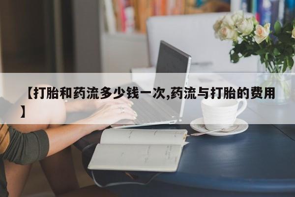米非司酮片在线下单药店【打胎和药流多少钱一次,药流与打胎的费用】