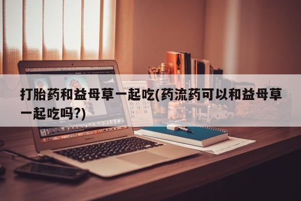 米非司酮片在线下单药店打胎药和益母草一起吃(药流药可以和益母草一起吃吗?)