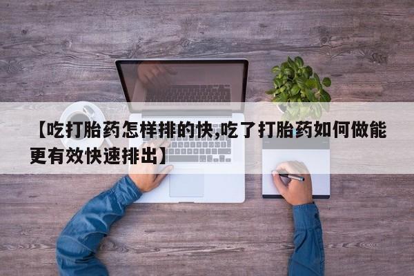 米非司酮片在线下单药店【吃打胎药怎样排的快,吃了打胎药如何做能更有效快速排出】