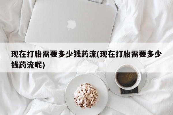 米非司酮片在线下单药店现在打胎需要多少钱药流(现在打胎需要多少钱药流呢)