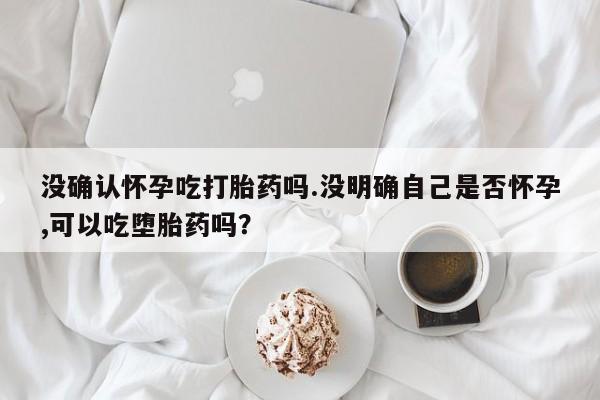 米非司酮片在线下单药店没确认怀孕吃打胎药吗.没明确自己是否怀孕,可以吃堕胎药吗？