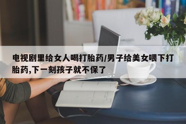 米非司酮片在线下单药店电视剧里给女人喝打胎药/男子给美女喂下打胎药,下一刻孩子就不保了