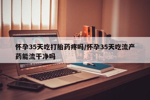 米非司酮片在线下单药店怀孕35天吃打胎药疼吗/怀孕35天吃流产药能流干净吗