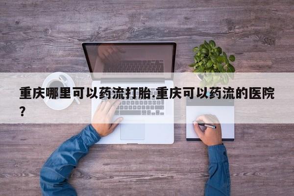 米非司酮片在线下单药店重庆哪里可以药流打胎.重庆可以药流的医院？