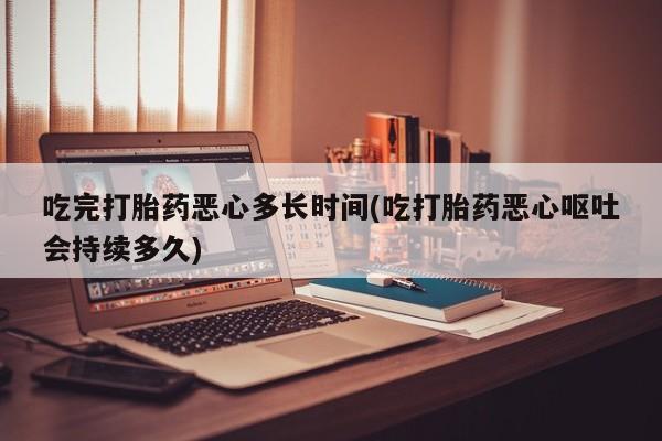 米非司酮片在线下单药店吃完打胎药恶心多长时间(吃打胎药恶心呕吐会持续多久)