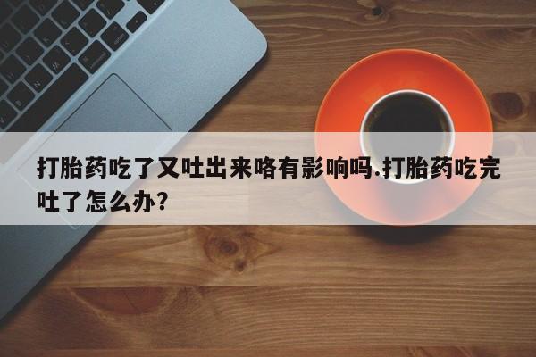 米非司酮片在线下单药店打胎药吃了又吐出来咯有影响吗.打胎药吃完吐了怎么办？