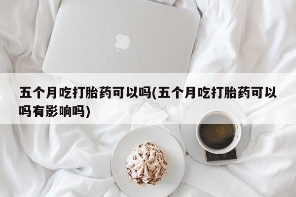米非司酮片在线下单药店五个月吃打胎药可以吗(五个月吃打胎药可以吗有影响吗)