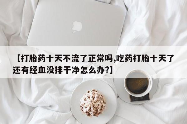 米非司酮片在线下单药店【打胎药十天不流了正常吗,吃药打胎十天了还有经血没排干净怎么办?】
