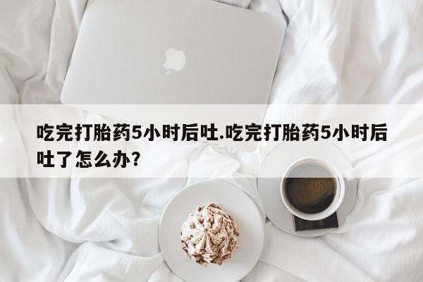 米非司酮片在线下单药店吃完打胎药5小时后吐.吃完打胎药5小时后吐了怎么办？