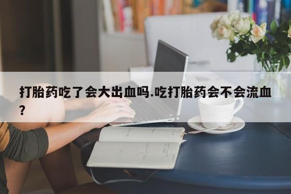 米非司酮片在线下单药店打胎药吃了会大出血吗.吃打胎药会不会流血？