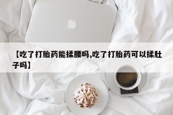米非司酮片在线下单药店【吃了打胎药能揉腰吗,吃了打胎药可以揉肚子吗】