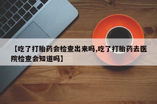 米非司酮片在线下单药店【吃了打胎药会检查出来吗,吃了打胎药去医院检查会知道吗】
