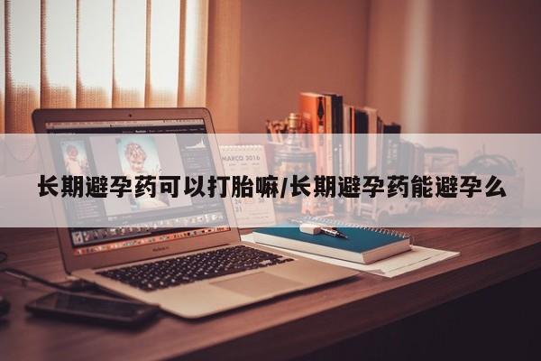 米非司酮片在线下单药店长期避孕药可以打胎嘛/长期避孕药能避孕么