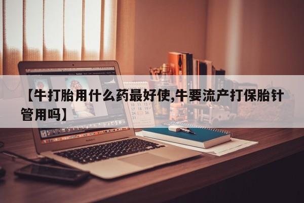 米非司酮片在线下单药店【牛打胎用什么药最好使,牛要流产打保胎针管用吗】