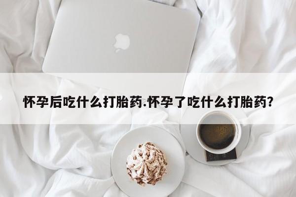 米非司酮片在线下单药店怀孕后吃什么打胎药.怀孕了吃什么打胎药？