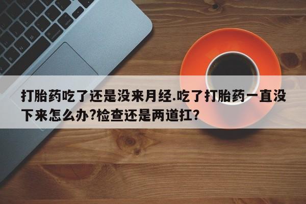 米非司酮片在线下单药店打胎药吃了还是没来月经.吃了打胎药一直没下来怎么办?检查还是两道扛？